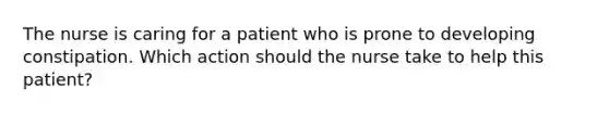 The nurse is caring for a patient who is prone to developing constipation. Which action should the nurse take to help this patient?