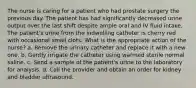 The nurse is caring for a patient who had prostate surgery the previous day. The patient has had significantly decreased urine output over the last shift despite ample oral and IV fluid intake. The patient's urine from the indwelling catheter is cherry red with occasional small clots. What is the appropriate action of the nurse? a. Remove the urinary catheter and replace it with a new one. b. Gently irrigate the catheter using warmed sterile normal saline. c. Send a sample of the patient's urine to the laboratory for analysis. d. Call the provider and obtain an order for kidney and bladder ultrasound.