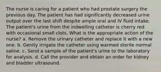 The nurse is caring for a patient who had prostate surgery the previous day. The patient has had significantly decreased urine output over the last shift despite ample oral and IV fluid intake. The patient's urine from the indwelling catheter is cherry red with occasional small clots. What is the appropriate action of the nurse? a. Remove the urinary catheter and replace it with a new one. b. Gently irrigate the catheter using warmed sterile normal saline. c. Send a sample of the patient's urine to the laboratory for analysis. d. Call the provider and obtain an order for kidney and bladder ultrasound.