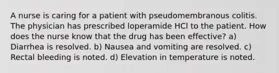 A nurse is caring for a patient with pseudomembranous colitis. The physician has prescribed loperamide HCl to the patient. How does the nurse know that the drug has been effective? a) Diarrhea is resolved. b) Nausea and vomiting are resolved. c) Rectal bleeding is noted. d) Elevation in temperature is noted.