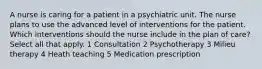 A nurse is caring for a patient in a psychiatric unit. The nurse plans to use the advanced level of interventions for the patient. Which interventions should the nurse include in the plan of care? Select all that apply. 1 Consultation 2 Psychotherapy 3 Milieu therapy 4 Heath teaching 5 Medication prescription