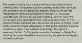 The nurse is caring for a patient who was just pulled from a freezing lake. The patient's pulse oximetry reads 68% although the patient is not in respiratory distress. What is the correct interpretation of these assessment findings? A. The pulse oximeter will not give an accurate reading until the patient's extremities have warmed to near normal temperature. B. The pulse oximeter adhesive was left on too long and no longer stuck to the patient's finger adequately. C. The pulse oximeter became overheated when it was placed underneath the patient's warming blanket. D. The pulse oximeter displayed a falsely low reading because the patient was receiving supplemental oxygen via nasal cannula.