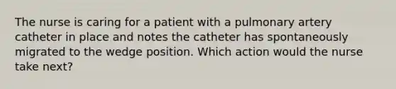 The nurse is caring for a patient with a pulmonary artery catheter in place and notes the catheter has spontaneously migrated to the wedge position. Which action would the nurse take next?