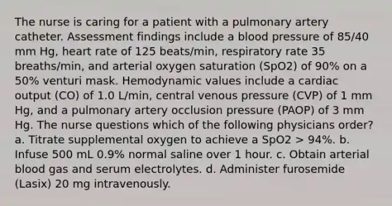 The nurse is caring for a patient with a pulmonary artery catheter. Assessment findings include a blood pressure of 85/40 mm Hg, heart rate of 125 beats/min, respiratory rate 35 breaths/min, and arterial oxygen saturation (SpO2) of 90% on a 50% venturi mask. Hemodynamic values include a cardiac output (CO) of 1.0 L/min, central venous pressure (CVP) of 1 mm Hg, and a pulmonary artery occlusion pressure (PAOP) of 3 mm Hg. The nurse questions which of the following physicians order? a. Titrate supplemental oxygen to achieve a SpO2 > 94%. b. Infuse 500 mL 0.9% normal saline over 1 hour. c. Obtain arterial blood gas and serum electrolytes. d. Administer furosemide (Lasix) 20 mg intravenously.