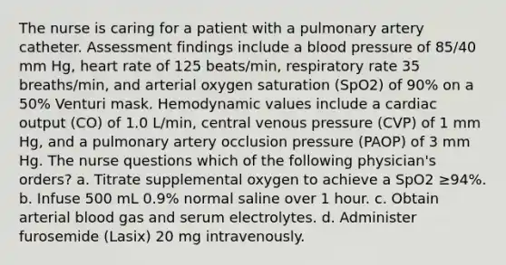 The nurse is caring for a patient with a pulmonary artery catheter. Assessment findings include a blood pressure of 85/40 mm Hg, heart rate of 125 beats/min, respiratory rate 35 breaths/min, and arterial oxygen saturation (SpO2) of 90% on a 50% Venturi mask. Hemodynamic values include a cardiac output (CO) of 1.0 L/min, central venous pressure (CVP) of 1 mm Hg, and a pulmonary artery occlusion pressure (PAOP) of 3 mm Hg. The nurse questions which of the following physician's orders? a. Titrate supplemental oxygen to achieve a SpO2 ≥94%. b. Infuse 500 mL 0.9% normal saline over 1 hour. c. Obtain arterial blood gas and serum electrolytes. d. Administer furosemide (Lasix) 20 mg intravenously.