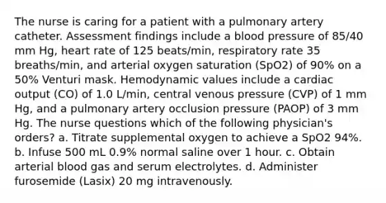 The nurse is caring for a patient with a pulmonary artery catheter. Assessment findings include a blood pressure of 85/40 mm Hg, heart rate of 125 beats/min, respiratory rate 35 breaths/min, and arterial oxygen saturation (SpO2) of 90% on a 50% Venturi mask. Hemodynamic values include a cardiac output (CO) of 1.0 L/min, central venous pressure (CVP) of 1 mm Hg, and a pulmonary artery occlusion pressure (PAOP) of 3 mm Hg. The nurse questions which of the following physician's orders? a. Titrate supplemental oxygen to achieve a SpO2 94%. b. Infuse 500 mL 0.9% normal saline over 1 hour. c. Obtain arterial blood gas and serum electrolytes. d. Administer furosemide (Lasix) 20 mg intravenously.