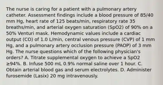 The nurse is caring for a patient with a pulmonary artery catheter. Assessment findings include a blood pressure of 85/40 mm Hg, heart rate of 125 beats/min, respiratory rate 35 breaths/min, and arterial oxygen saturation (SpO2) of 90% on a 50% Venturi mask. Hemodynamic values include a cardiac output (CO) of 1.0 L/min, central venous pressure (CVP) of 1 mm Hg, and a pulmonary artery occlusion pressure (PAOP) of 3 mm Hg. The nurse questions which of the following physician's orders? A. Titrate supplemental oxygen to achieve a SpO2 ≥94%. B. Infuse 500 mL 0.9% normal saline over 1 hour. C. Obtain arterial blood gas and serum electrolytes. D. Administer furosemide (Lasix) 20 mg intravenously.