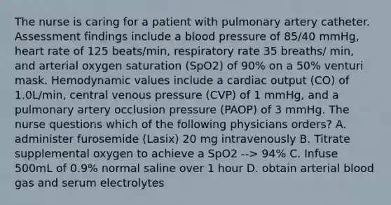 The nurse is caring for a patient with pulmonary artery catheter. Assessment findings include a blood pressure of 85/40 mmHg, heart rate of 125 beats/min, respiratory rate 35 breaths/ min, and arterial oxygen saturation (SpO2) of 90% on a 50% venturi mask. Hemodynamic values include a cardiac output (CO) of 1.0L/min, central venous pressure (CVP) of 1 mmHg, and a pulmonary artery occlusion pressure (PAOP) of 3 mmHg. The nurse questions which of the following physicians orders? A. administer furosemide (Lasix) 20 mg intravenously B. Titrate supplemental oxygen to achieve a SpO2 --> 94% C. Infuse 500mL of 0.9% normal saline over 1 hour D. obtain arterial blood gas and serum electrolytes