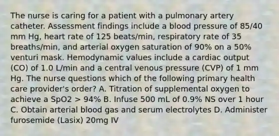 The nurse is caring for a patient with a pulmonary artery catheter. Assessment findings include a blood pressure of 85/40 mm Hg, heart rate of 125 beats/min, respiratory rate of 35 breaths/min, and arterial oxygen saturation of 90% on a 50% venturi mask. Hemodynamic values include a cardiac output (CO) of 1.0 L/min and a central venous pressure (CVP) of 1 mm Hg. The nurse questions which of the following primary health care provider's order? A. Titration of supplemental oxygen to achieve a SpO2 > 94% B. Infuse 500 mL of 0.9% NS over 1 hour C. Obtain arterial blood gas and serum electrolytes D. Administer furosemide (Lasix) 20mg IV