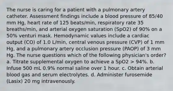 The nurse is caring for a patient with a pulmonary artery catheter. Assessment findings include a blood pressure of 85/40 mm Hg, heart rate of 125 beats/min, respiratory rate 35 breaths/min, and arterial oxygen saturation (SpO2) of 90% on a 50% venturi mask. Hemodynamic values include a cardiac output (CO) of 1.0 L/min, central venous pressure (CVP) of 1 mm Hg, and a pulmonary artery occlusion pressure (PAOP) of 3 mm Hg. The nurse questions which of the following physician's order? a. Titrate supplemental oxygen to achieve a SpO2 > 94%. b. Infuse 500 mL 0.9% normal saline over 1 hour. c. Obtain arterial blood gas and serum electrolytes. d. Administer furosemide (Lasix) 20 mg intravenously.