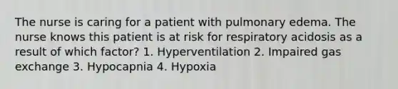 The nurse is caring for a patient with pulmonary edema. The nurse knows this patient is at risk for respiratory acidosis as a result of which factor? 1. Hyperventilation 2. Impaired <a href='https://www.questionai.com/knowledge/kU8LNOksTA-gas-exchange' class='anchor-knowledge'>gas exchange</a> 3. Hypocapnia 4. Hypoxia