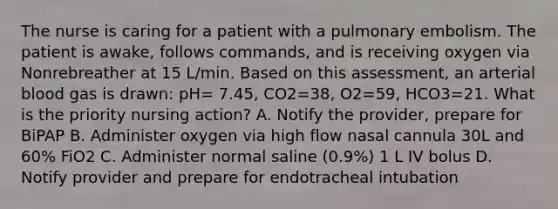 The nurse is caring for a patient with a pulmonary embolism. The patient is awake, follows commands, and is receiving oxygen via Nonrebreather at 15 L/min. Based on this assessment, an arterial blood gas is drawn: pH= 7.45, CO2=38, O2=59, HCO3=21. What is the priority nursing action? A. Notify the provider, prepare for BiPAP B. Administer oxygen via high flow nasal cannula 30L and 60% FiO2 C. Administer normal saline (0.9%) 1 L IV bolus D. Notify provider and prepare for endotracheal intubation