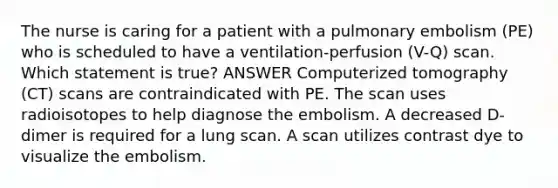 The nurse is caring for a patient with a pulmonary embolism (PE) who is scheduled to have a ventilation-perfusion (V-Q) scan. Which statement is true? ANSWER Computerized tomography (CT) scans are contraindicated with PE. The scan uses radioisotopes to help diagnose the embolism. A decreased D-dimer is required for a lung scan. A scan utilizes contrast dye to visualize the embolism.