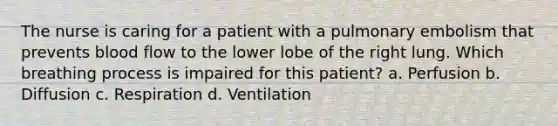 The nurse is caring for a patient with a pulmonary embolism that prevents blood flow to the lower lobe of the right lung. Which breathing process is impaired for this patient? a. Perfusion b. Diffusion c. Respiration d. Ventilation