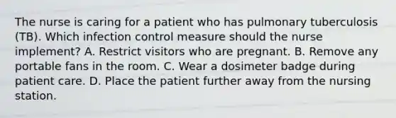 The nurse is caring for a patient who has pulmonary tuberculosis (TB). Which infection control measure should the nurse implement? A. Restrict visitors who are pregnant. B. Remove any portable fans in the room. C. Wear a dosimeter badge during patient care. D. Place the patient further away from the nursing station.