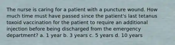 The nurse is caring for a patient with a puncture wound. How much time must have passed since the patient's last tetanus toxoid vaccination for the patient to require an additional injection before being discharged from the emergency department? a. 1 year b. 3 years c. 5 years d. 10 years