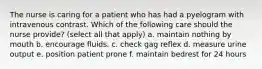 The nurse is caring for a patient who has had a pyelogram with intravenous contrast. Which of the following care should the nurse provide? (select all that apply) a. maintain nothing by mouth b. encourage fluids. c. check gag reflex d. measure urine output e. position patient prone f. maintain bedrest for 24 hours