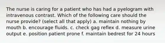 The nurse is caring for a patient who has had a pyelogram with intravenous contrast. Which of the following care should the nurse provide? (select all that apply) a. maintain nothing by mouth b. encourage fluids. c. check gag reflex d. measure urine output e. position patient prone f. maintain bedrest for 24 hours