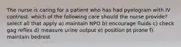 The nurse is caring for a patient who has had pyelogram with IV contrast. which of the following care should the nurse provide? select all that apply a) maintain NPO b) encourage fluids c) check gag reflex d) measure urine output e) position pt prone f) maintain bedrest