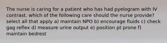 The nurse is caring for a patient who has had pyelogram with IV contrast. which of the following care should the nurse provide? select all that apply a) maintain NPO b) encourage fluids c) check gag reflex d) measure urine output e) position pt prone f) maintain bedrest