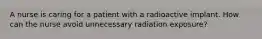 A nurse is caring for a patient with a radioactive implant. How can the nurse avoid unnecessary radiation exposure?