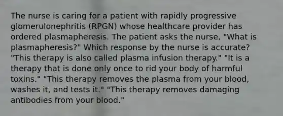 The nurse is caring for a patient with rapidly progressive glomerulonephritis (RPGN) whose healthcare provider has ordered plasmapheresis. The patient asks the nurse, "What is plasmapheresis?" Which response by the nurse is accurate? "This therapy is also called plasma infusion therapy." "It is a therapy that is done only once to rid your body of harmful toxins." "This therapy removes the plasma from your blood, washes it, and tests it." "This therapy removes damaging antibodies from your blood."