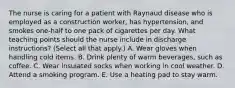 The nurse is caring for a patient with Raynaud disease who is employed as a construction worker, has hypertension, and smokes one-half to one pack of cigarettes per day. What teaching points should the nurse include in discharge instructions? (Select all that apply.) A. Wear gloves when handling cold items. B. Drink plenty of warm beverages, such as coffee. C. Wear insulated socks when working in cool weather. D. Attend a smoking program. E. Use a heating pad to stay warm.