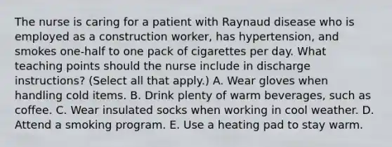 The nurse is caring for a patient with Raynaud disease who is employed as a construction worker, has hypertension, and smokes one-half to one pack of cigarettes per day. What teaching points should the nurse include in discharge instructions? (Select all that apply.) A. Wear gloves when handling cold items. B. Drink plenty of warm beverages, such as coffee. C. Wear insulated socks when working in cool weather. D. Attend a smoking program. E. Use a heating pad to stay warm.