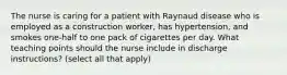 The nurse is caring for a patient with Raynaud disease who is employed as a construction worker, has hypertension, and smokes one-half to one pack of cigarettes per day. What teaching points should the nurse include in discharge instructions? (select all that apply)