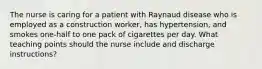 The nurse is caring for a patient with Raynaud disease who is employed as a construction worker, has hypertension, and smokes one-half to one pack of cigarettes per day. What teaching points should the nurse include and discharge instructions?