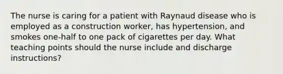 The nurse is caring for a patient with Raynaud disease who is employed as a construction worker, has hypertension, and smokes one-half to one pack of cigarettes per day. What teaching points should the nurse include and discharge instructions?