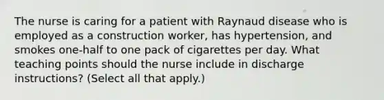 The nurse is caring for a patient with Raynaud disease who is employed as a construction worker, has hypertension, and smokes one-half to one pack of cigarettes per day. What teaching points should the nurse include in discharge instructions? (Select all that apply.)