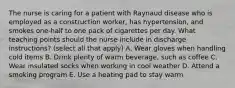 The nurse is caring for a patient with Raynaud disease who is employed as a construction worker, has hypertension, and smokes one-half to one pack of cigarettes per day. What teaching points should the nurse include in discharge instructions? (select all that apply) A. Wear gloves when handling cold items B. Drink plenty of warm beverage, such as coffee C. Wear insulated socks when working in cool weather D. Attend a smoking program E. Use a heating pad to stay warm