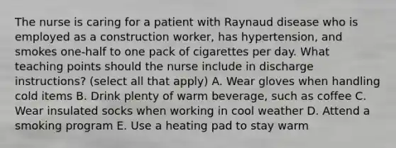 The nurse is caring for a patient with Raynaud disease who is employed as a construction worker, has hypertension, and smokes one-half to one pack of cigarettes per day. What teaching points should the nurse include in discharge instructions? (select all that apply) A. Wear gloves when handling cold items B. Drink plenty of warm beverage, such as coffee C. Wear insulated socks when working in cool weather D. Attend a smoking program E. Use a heating pad to stay warm