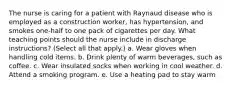 The nurse is caring for a patient with Raynaud disease who is employed as a construction worker, has hypertension, and smokes one-half to one pack of cigarettes per day. What teaching points should the nurse include in discharge instructions? (Select all that apply.) a. Wear gloves when handling cold items. b. Drink plenty of warm beverages, such as coffee. c. Wear insulated socks when working in cool weather. d. Attend a smoking program. e. Use a heating pad to stay warm