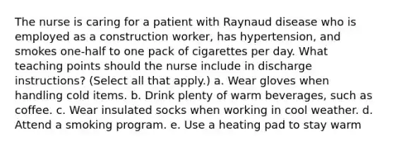 The nurse is caring for a patient with Raynaud disease who is employed as a construction worker, has hypertension, and smokes one-half to one pack of cigarettes per day. What teaching points should the nurse include in discharge instructions? (Select all that apply.) a. Wear gloves when handling cold items. b. Drink plenty of warm beverages, such as coffee. c. Wear insulated socks when working in cool weather. d. Attend a smoking program. e. Use a heating pad to stay warm