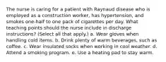 The nurse is caring for a patient with Raynaud disease who is employed as a construction worker, has hypertension, and smokes one-half to one pack of cigarettes per day. What teaching points should the nurse include in discharge instructions? (Select all that apply.) a. Wear gloves when handling cold items. b. Drink plenty of warm beverages, such as coffee. c. Wear insulated socks when working in cool weather. d. Attend a smoking program. e. Use a heating pad to stay warm.