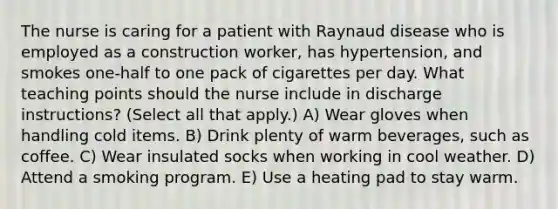 The nurse is caring for a patient with Raynaud disease who is employed as a construction worker, has hypertension, and smokes one-half to one pack of cigarettes per day. What teaching points should the nurse include in discharge instructions? (Select all that apply.) A) Wear gloves when handling cold items. B) Drink plenty of warm beverages, such as coffee. C) Wear insulated socks when working in cool weather. D) Attend a smoking program. E) Use a heating pad to stay warm.