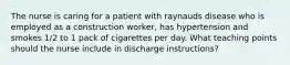 The nurse is caring for a patient with raynauds disease who is employed as a construction worker, has hypertension and smokes 1/2 to 1 pack of cigarettes per day. What teaching points should the nurse include in discharge instructions?