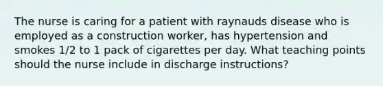 The nurse is caring for a patient with raynauds disease who is employed as a construction worker, has hypertension and smokes 1/2 to 1 pack of cigarettes per day. What teaching points should the nurse include in discharge instructions?