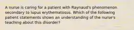 A nurse is caring for a patient with Raynaud's phenomenon secondary to lupus erythematosus. Which of the following patient statements shows an understanding of the nurse's teaching about this disorder?