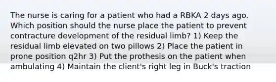 The nurse is caring for a patient who had a RBKA 2 days ago. Which position should the nurse place the patient to prevent contracture development of the residual limb? 1) Keep the residual limb elevated on two pillows 2) Place the patient in prone position q2hr 3) Put the prothesis on the patient when ambulating 4) Maintain the client's right leg in Buck's traction