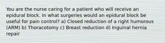 You are the nurse caring for a patient who will receive an epidural block. In what surgeries would an epidural block be useful for pain control? a) Closed reduction of a right humorous (ARM) b) Thoracotomy c) Breast reduction d) Inguinal hernia repair