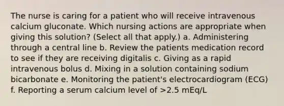 The nurse is caring for a patient who will receive intravenous calcium gluconate. Which nursing actions are appropriate when giving this solution? (Select all that apply.) a. Administering through a central line b. Review the patients medication record to see if they are receiving digitalis c. Giving as a rapid intravenous bolus d. Mixing in a solution containing sodium bicarbonate e. Monitoring the patient's electrocardiogram (ECG) f. Reporting a serum calcium level of >2.5 mEq/L