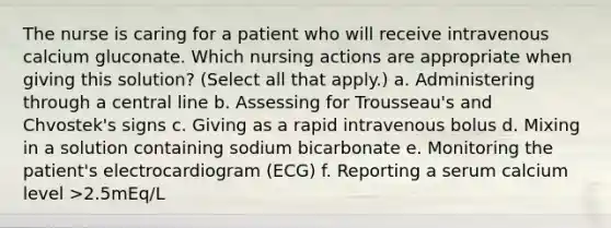 The nurse is caring for a patient who will receive intravenous calcium gluconate. Which nursing actions are appropriate when giving this solution? (Select all that apply.) a. Administering through a central line b. Assessing for Trousseau's and Chvostek's signs c. Giving as a rapid intravenous bolus d. Mixing in a solution containing sodium bicarbonate e. Monitoring the patient's electrocardiogram (ECG) f. Reporting a serum calcium level >2.5mEq/L