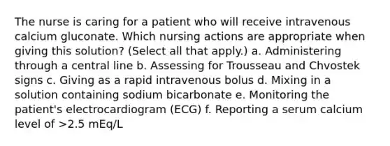 The nurse is caring for a patient who will receive intravenous calcium gluconate. Which nursing actions are appropriate when giving this solution? (Select all that apply.) a. Administering through a central line b. Assessing for Trousseau and Chvostek signs c. Giving as a rapid intravenous bolus d. Mixing in a solution containing sodium bicarbonate e. Monitoring the patient's electrocardiogram (ECG) f. Reporting a serum calcium level of >2.5 mEq/L