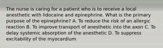 The nurse is caring for a patient who is to receive a local anesthetic with lidocaine and epinephrine. What is the primary purpose of the epinephrine? A. To reduce the risk of an allergic reaction B. To improve transport of anesthetic into the axon C. To delay systemic absorption of the anesthetic D. To suppress excitability of the myocardium