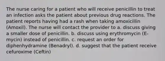 The nurse caring for a patient who will receive penicillin to treat an infection asks the patient about previous drug reactions. The patient reports having had a rash when taking amoxicillin (Amoxil). The nurse will contact the provider to a. discuss giving a smaller dose of penicillin. b. discuss using erythromycin (E-mycin) instead of penicillin. c. request an order for diphenhydramine (Benadryl). d. suggest that the patient receive cefuroxime (Ceftin)