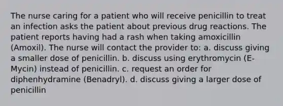 The nurse caring for a patient who will receive penicillin to treat an infection asks the patient about previous drug reactions. The patient reports having had a rash when taking amoxicillin (Amoxil). The nurse will contact the provider to: a. discuss giving a smaller dose of penicillin. b. discuss using erythromycin (E-Mycin) instead of penicillin. c. request an order for diphenhydramine (Benadryl). d. discuss giving a larger dose of penicillin