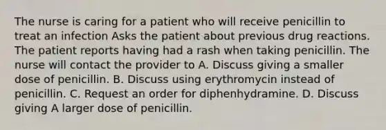 The nurse is caring for a patient who will receive penicillin to treat an infection Asks the patient about previous drug reactions. The patient reports having had a rash when taking penicillin. The nurse will contact the provider to A. Discuss giving a smaller dose of penicillin. B. Discuss using erythromycin instead of penicillin. C. Request an order for diphenhydramine. D. Discuss giving A larger dose of penicillin.